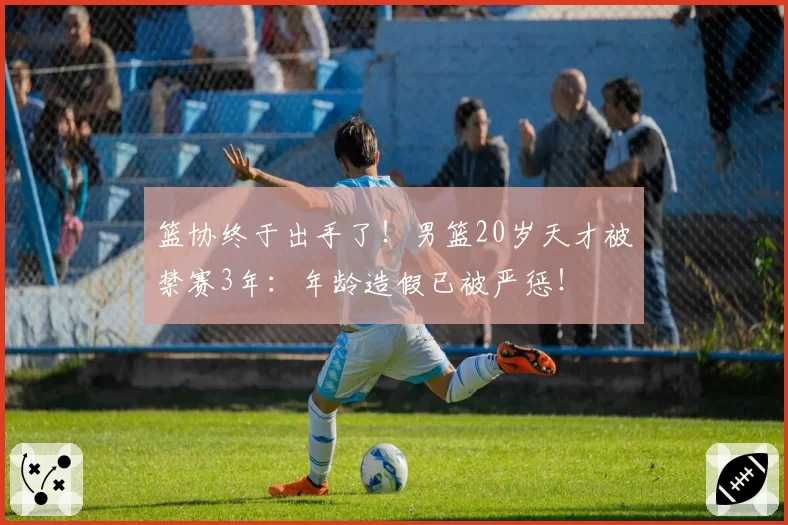 篮协终于出手了！男篮20岁天才被禁赛3年：年龄造假已被严惩！
