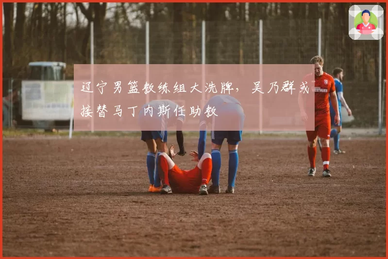 辽宁男篮教练组大洗牌，吴乃群或接替马丁内斯任助教