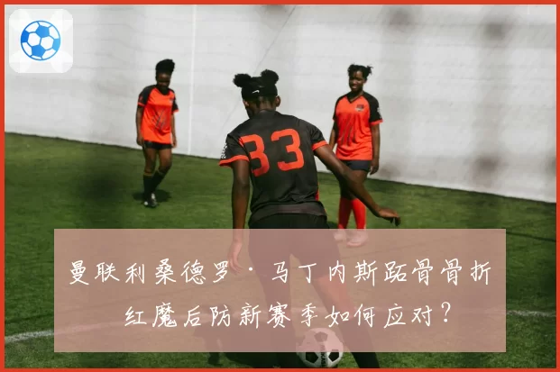 曼联利桑德罗·马丁内斯跖骨骨折，红魔后防新赛季如何应对？