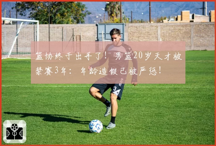 篮协终于出手了！男篮20岁天才被禁赛3年：年龄造假已被严惩！