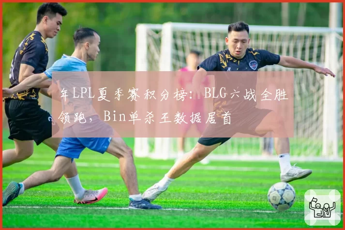 年LPL夏季赛积分榜：BLG六战全胜领跑，Bin单杀王数据居首