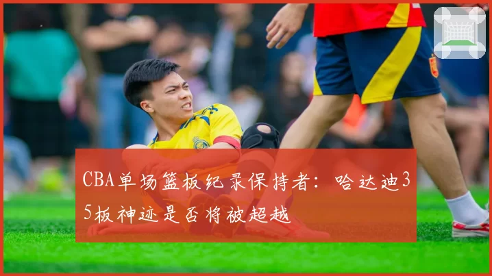 CBA单场篮板纪录保持者：哈达迪35板神迹是否将被超越