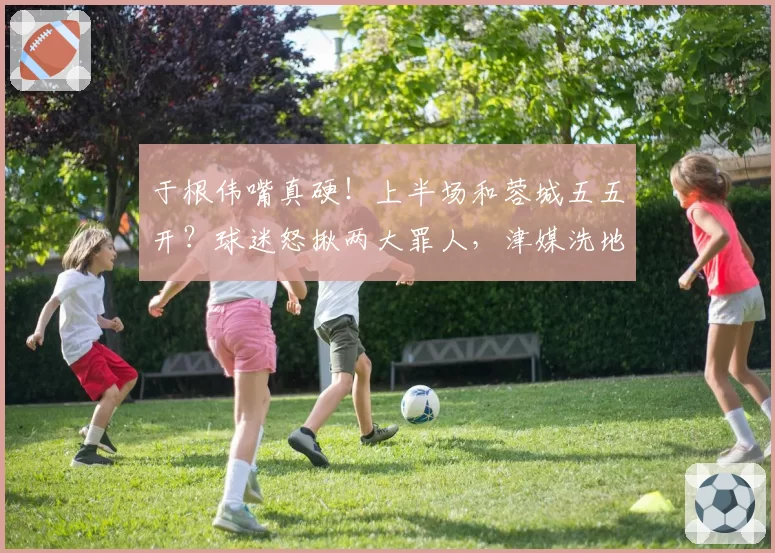 于根伟嘴真硬！上半场和蓉城五五开？球迷怒揪两大罪人，津媒洗地
