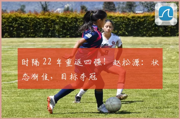 时隔 22 年重返四强！赵松源：状态渐佳，目标夺冠
