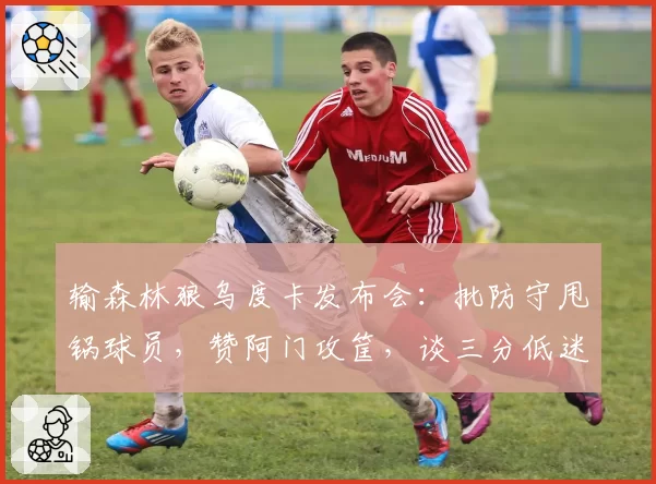 输森林狼乌度卡发布会：批防守甩锅球员，赞阿门攻筐，谈三分低迷