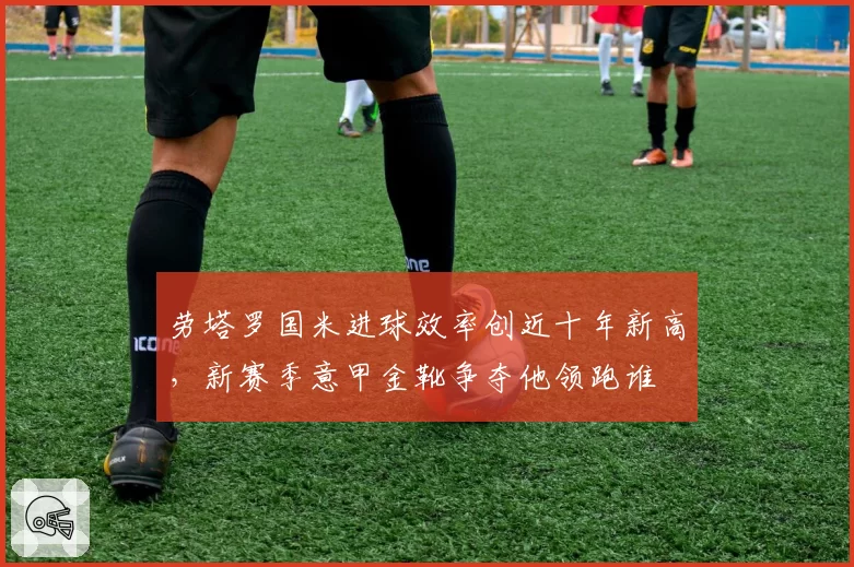 劳塔罗国米进球效率创近十年新高，新赛季意甲金靴争夺他领跑谁