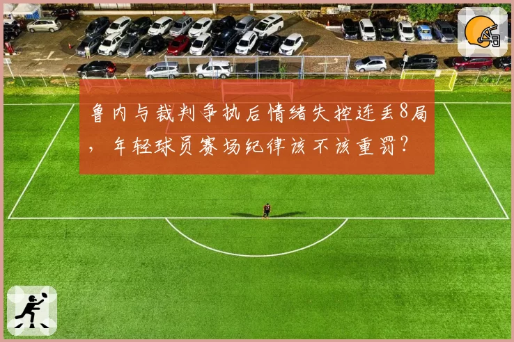 鲁内与裁判争执后情绪失控连丢8局,年轻球员赛场纪律该不该重罚?