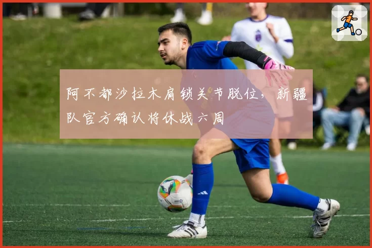 阿不都沙拉木肩锁关节脱位,新疆队官方确认将休战六周