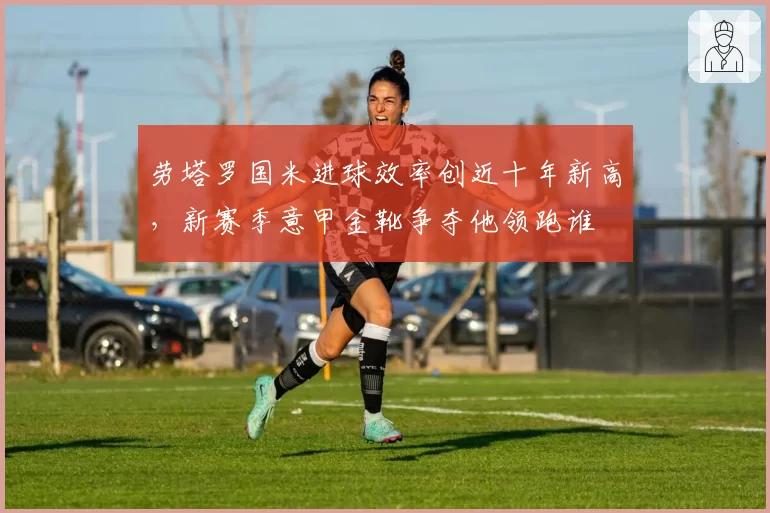劳塔罗国米进球效率创近十年新高,新赛季意甲金靴争夺他领跑谁