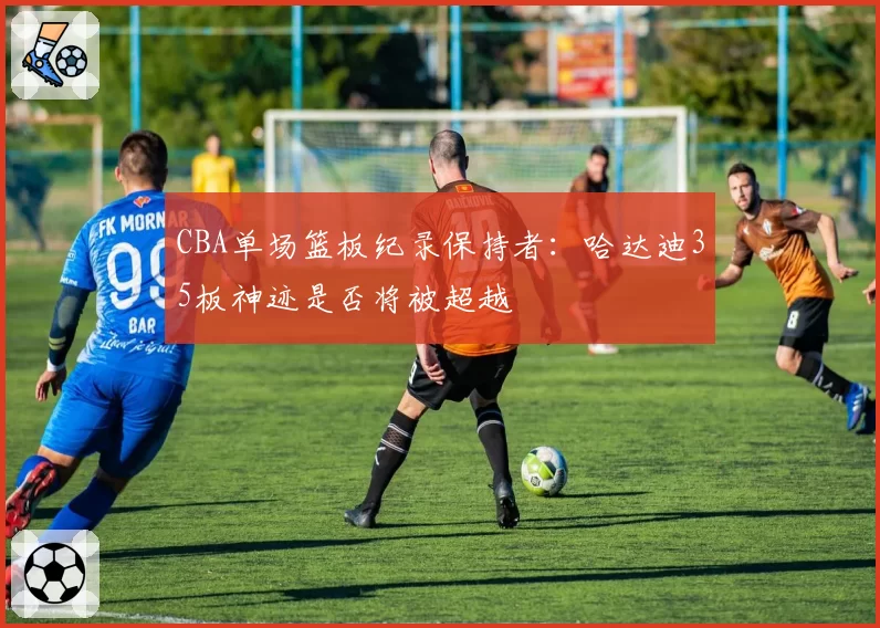 CBA单场篮板纪录保持者：哈达迪35板神迹是否将被超越