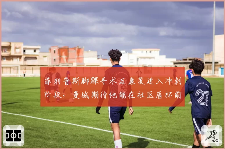 菲利普斯脚踝手术后康复进入冲刺阶段,曼城期待他能在社区盾杯前归队