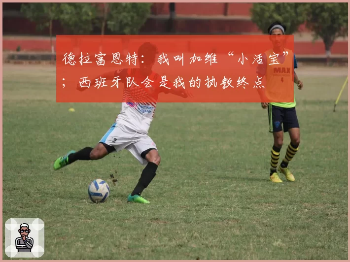 德拉富恩特：我叫加维“小活宝”；西班牙队会是我的执教终点