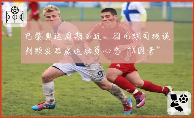 巴黎奥运周期临近，羽毛球司线误判频发恐成运动员心态“X因素”