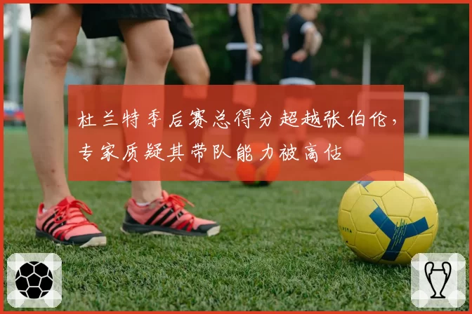 杜兰特季后赛总得分超越张伯伦，专家质疑其带队能力被高估