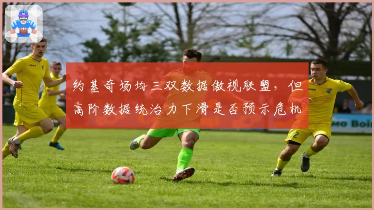 约基奇场均三双数据傲视联盟，但高阶数据统治力下滑是否预示危机？