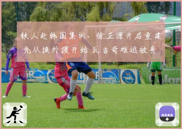 铁人赴韩国集训，徐正源开启重建 先从换外援开始 瓦吉奇难逃被弃