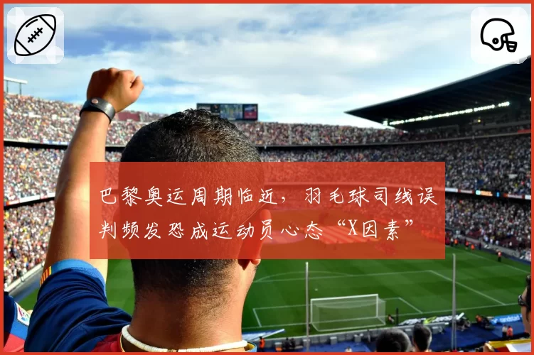 巴黎奥运周期临近，羽毛球司线误判频发恐成运动员心态“X因素”