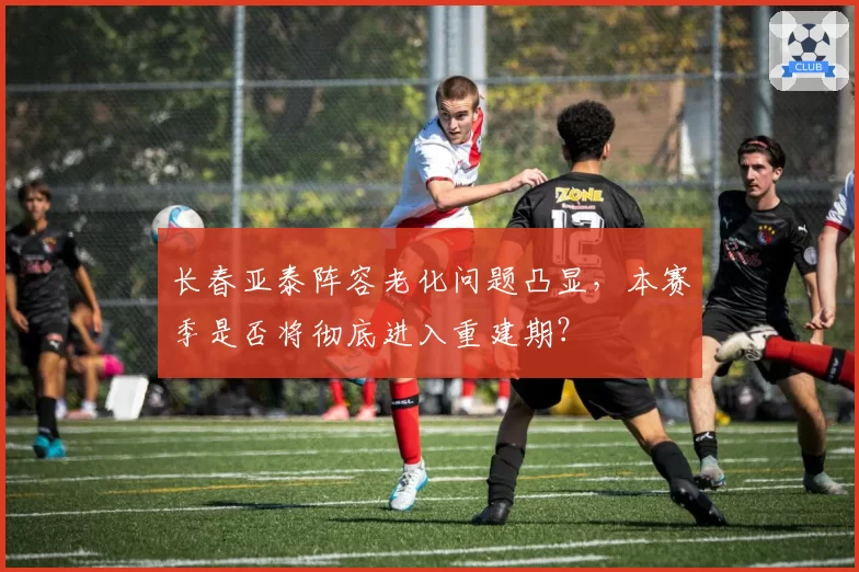 长春亚泰阵容老化问题凸显，本赛季是否将彻底进入重建期？