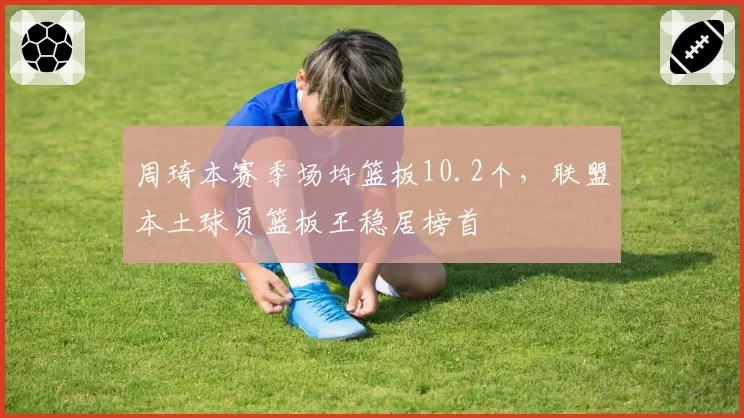 周琦本赛季场均篮板10.2个，联盟本土球员篮板王稳居榜首