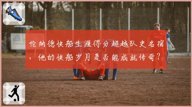 伦纳德快船生涯得分超越队史名宿，他的快船岁月是否能成就传奇？